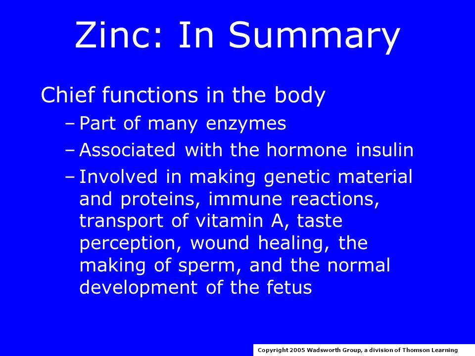 Zinc: In Summary 2001 RDA –Men: 11 mg/day –Women: 8 mg/day Upper level for adults: 40 mg/day Copyright 2005 Wadsworth Group, a division of Thomson Learning