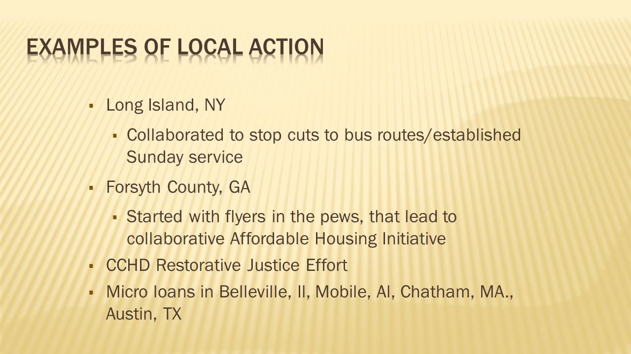  Long Island, NY  Collaborated to stop cuts to bus routes/established Sunday service  Forsyth County, GA  Started with flyers in the pews, that lead to collaborative Affordable Housing Initiative  CCHD Restorative Justice Effort  Micro loans in Belleville, Il, Mobile, Al, Chatham, MA., Austin, TX