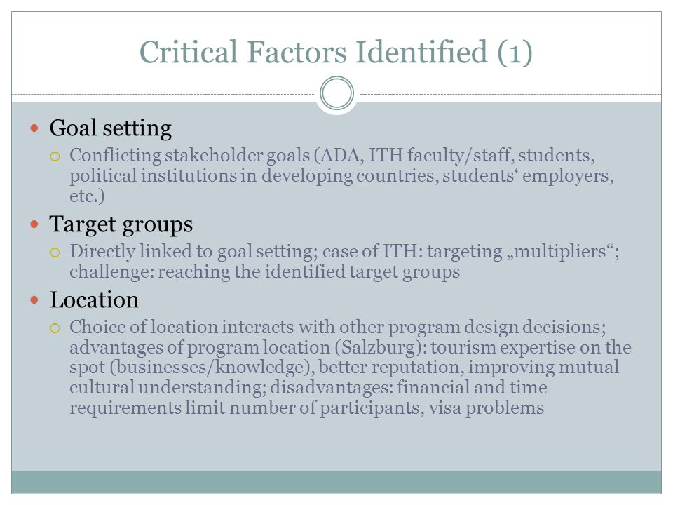 Critical Factors Identified (1) Goal setting  Conflicting stakeholder goals (ADA, ITH faculty/staff, students, political institutions in developing countries, students‘ employers, etc.) Target groups  Directly linked to goal setting; case of ITH: targeting „multipliers ; challenge: reaching the identified target groups Location  Choice of location interacts with other program design decisions; advantages of program location (Salzburg): tourism expertise on the spot (businesses/knowledge), better reputation, improving mutual cultural understanding; disadvantages: financial and time requirements limit number of participants, visa problems