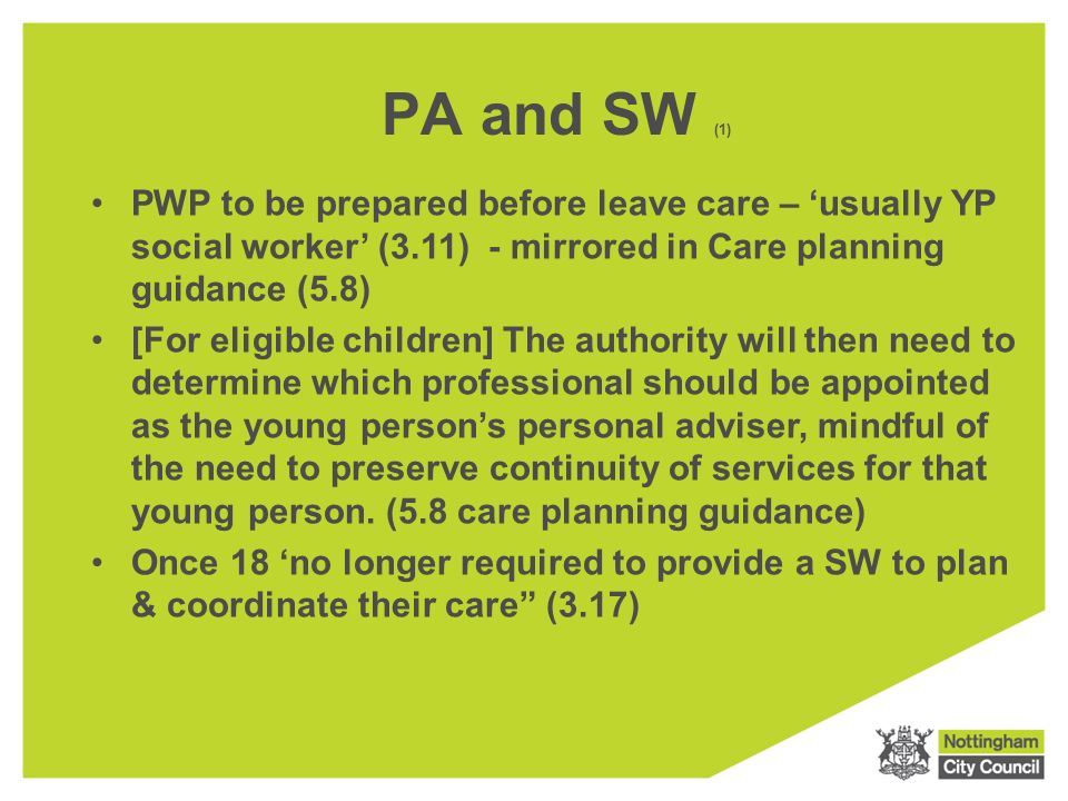 PA and SW (1) PWP to be prepared before leave care – ‘usually YP social worker’ (3.11) - mirrored in Care planning guidance (5.8) [For eligible children] The authority will then need to determine which professional should be appointed as the young person’s personal adviser, mindful of the need to preserve continuity of services for that young person.