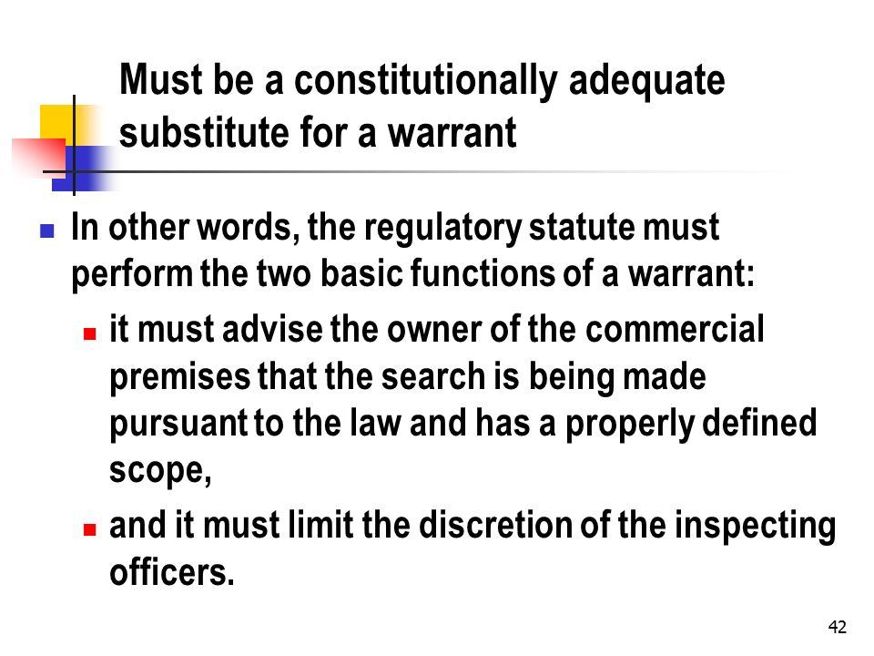 42 Must be a constitutionally adequate substitute for a warrant In other words, the regulatory statute must perform the two basic functions of a warrant: it must advise the owner of the commercial premises that the search is being made pursuant to the law and has a properly defined scope, and it must limit the discretion of the inspecting officers.