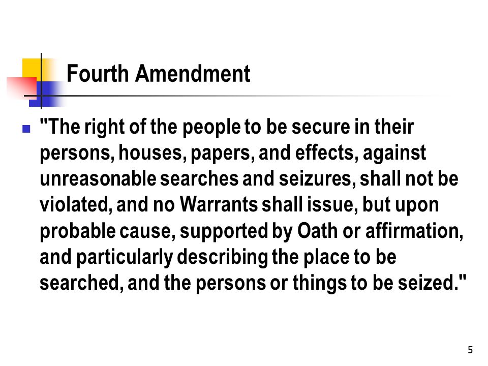 5 Fourth Amendment The right of the people to be secure in their persons, houses, papers, and effects, against unreasonable searches and seizures, shall not be violated, and no Warrants shall issue, but upon probable cause, supported by Oath or affirmation, and particularly describing the place to be searched, and the persons or things to be seized.