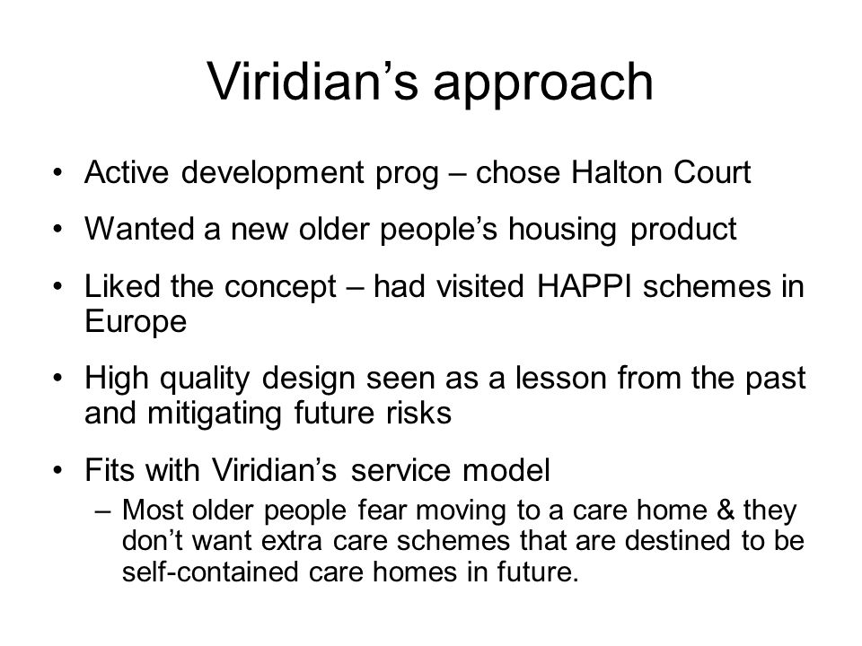 Viridian’s approach Active development prog – chose Halton Court Wanted a new older people’s housing product Liked the concept – had visited HAPPI schemes in Europe High quality design seen as a lesson from the past and mitigating future risks Fits with Viridian’s service model –Most older people fear moving to a care home & they don’t want extra care schemes that are destined to be self-contained care homes in future.