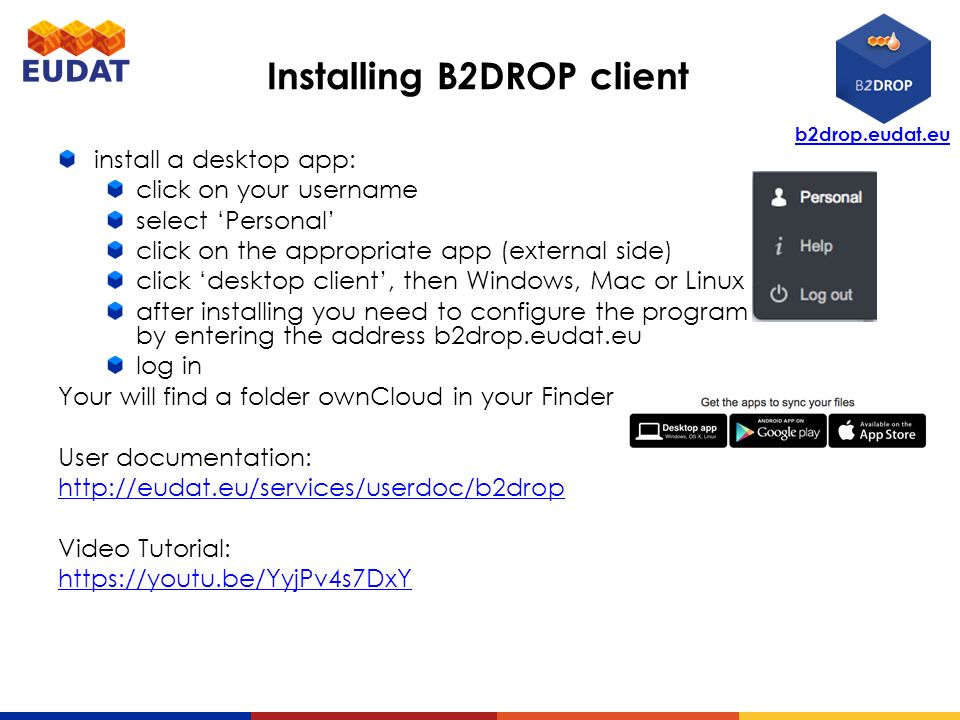 b2drop.eudat.eu Installing B 2 DROP client install a desktop app: click on your username select ‘Personal’ click on the appropriate app (external side) click ‘desktop client’, then Windows, Mac or Linux after installing you need to configure the program by entering the address b2drop.eudat.eu log in Your will find a folder ownCloud in your Finder now.