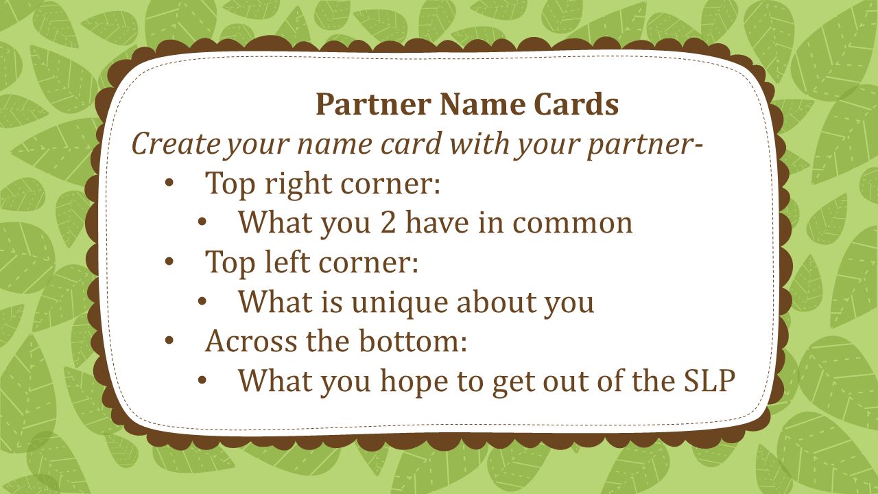 Partner Name Cards Create your name card with your partner- Top right corner: What you 2 have in common Top left corner: What is unique about you Across the bottom: What you hope to get out of the SLP