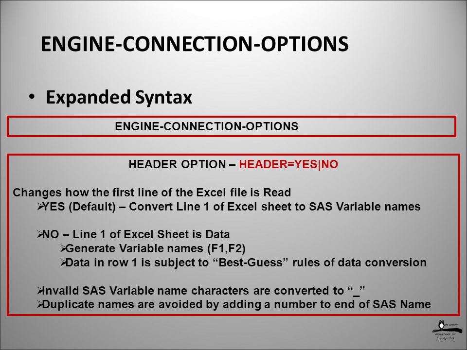 Copyright 2009 ENGINE-CONNECTION-OPTIONS Expanded Syntax HEADER OPTION – HEADER=YES|NO Changes how the first line of the Excel file is Read  YES (Default) – Convert Line 1 of Excel sheet to SAS Variable names  NO – Line 1 of Excel Sheet is Data  Generate Variable names (F1,F2)  Data in row 1 is subject to Best-Guess rules of data conversion  Invalid SAS Variable name characters are converted to _  Duplicate names are avoided by adding a number to end of SAS Name ENGINE-CONNECTION-OPTIONS