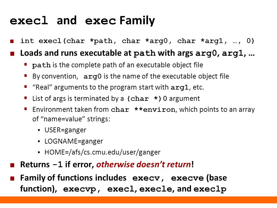 Carnegie Mellon execl and exec Family int execl(char *path, char *arg0, char *arg1, …, 0) Loads and runs executable at path with args arg0, arg1, …  path is the complete path of an executable object file  By convention, arg0 is the name of the executable object file  Real arguments to the program start with arg1, etc.