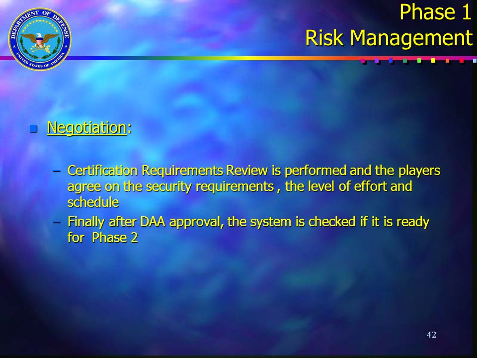 42 Phase 1 Risk Management n Negotiation: –Certification Requirements Review is performed and the players agree on the security requirements, the level of effort and schedule –Finally after DAA approval, the system is checked if it is ready for Phase 2