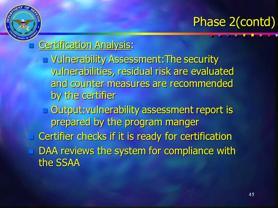 45 Phase 2(contd) n Certification Analysis: n Vulnerability Assessment:The security vulnerabilities, residual risk are evaluated and counter measures are recommended by the certifier n Output:vulnerability assessment report is prepared by the program manger n Certifier checks if it is ready for certification n DAA reviews the system for compliance with the SSAA