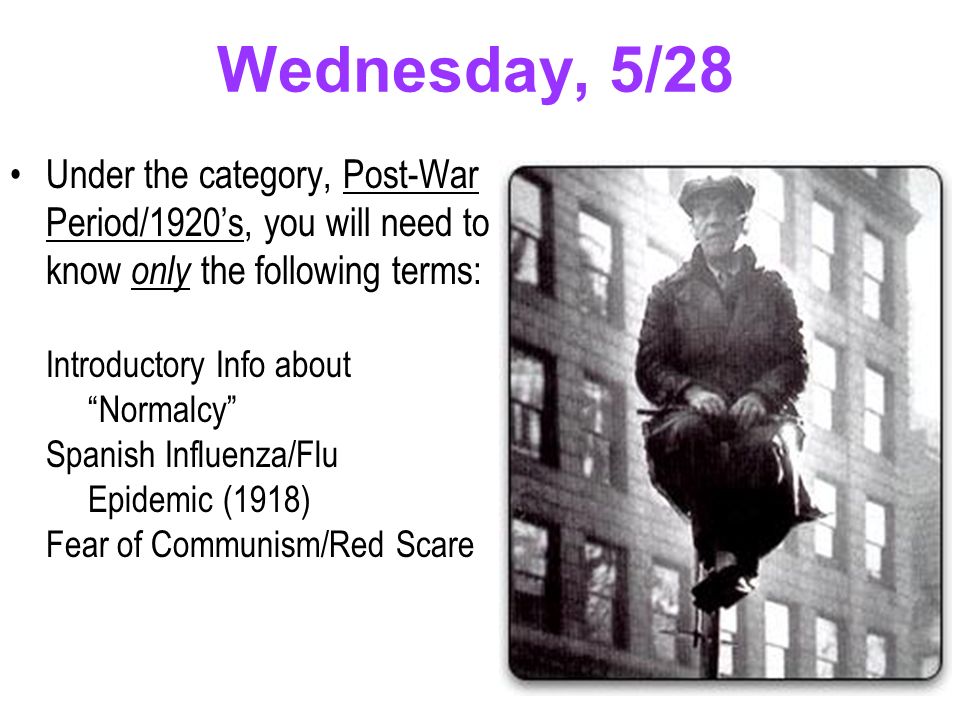 Wednesday, 5/28 Under the category, Post-War Period/1920’s, you will need to know only the following terms: Introductory Info about Normalcy Spanish Influenza/Flu Epidemic (1918) Fear of Communism/Red Scare