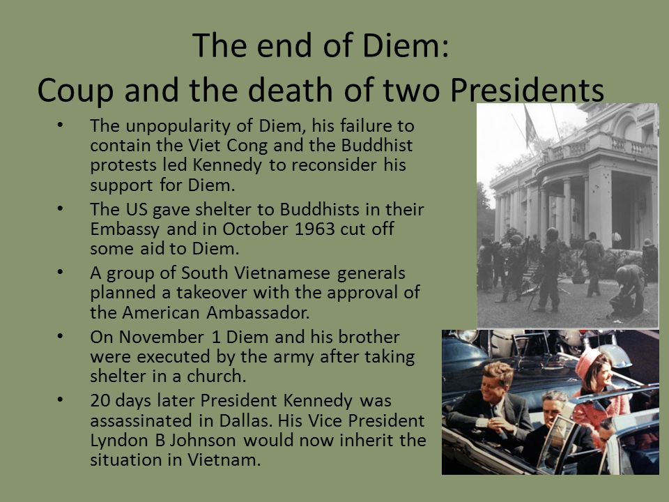 The end of Diem: Coup and the death of two Presidents The unpopularity of Diem, his failure to contain the Viet Cong and the Buddhist protests led Kennedy to reconsider his support for Diem.