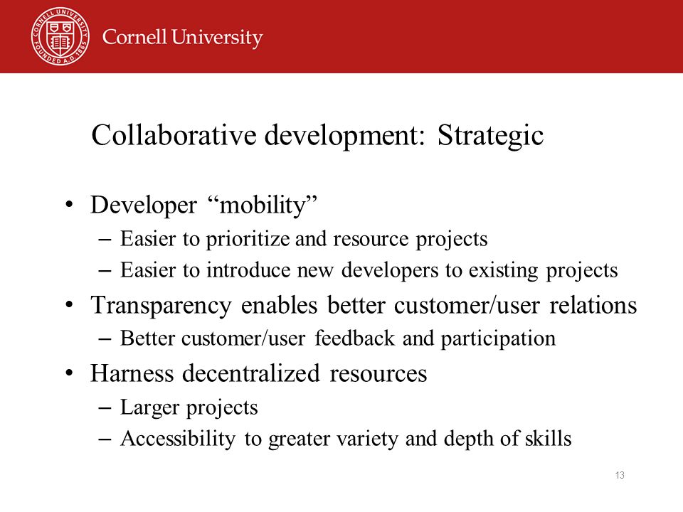 13 Collaborative development: Strategic Developer mobility – Easier to prioritize and resource projects – Easier to introduce new developers to existing projects Transparency enables better customer/user relations – Better customer/user feedback and participation Harness decentralized resources – Larger projects – Accessibility to greater variety and depth of skills