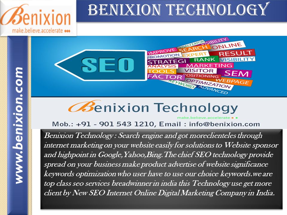 Benixion Technology Benixion Technology Benixion Technology : Search engine and got moreclienteles through internet marketing on your website easily for solutions to Website sponsor and highpoint in Google,Yahoo,Bing.The chief SEO technology provide spread on your business make product advertise of website significance keywords optimization who user have to use our choice keywords.we are top class seo services breadwinner in india this Technology use get more client by New SEO Internet Online Digital Marketing Company in India.