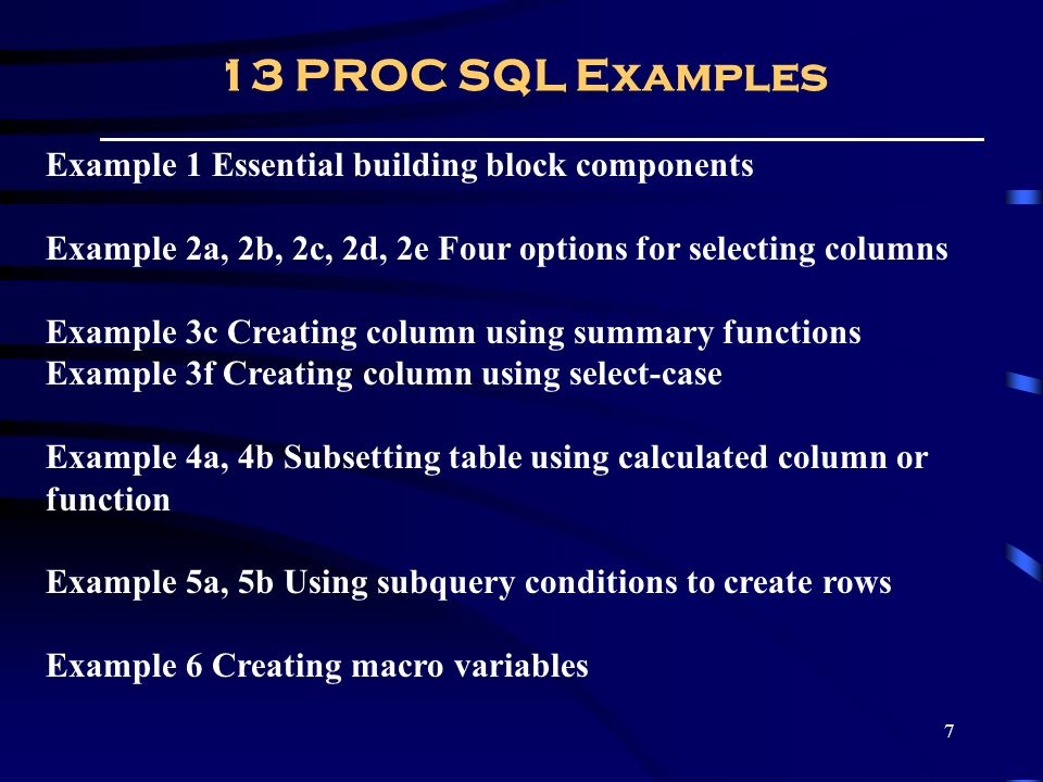 7 13 PROC SQL Examples Example 1 Essential building block components Example 2a, 2b, 2c, 2d, 2e Four options for selecting columns Example 3c Creating column using summary functions Example 3f Creating column using select-case Example 4a, 4b Subsetting table using calculated column or function Example 5a, 5b Using subquery conditions to create rows Example 6 Creating macro variables