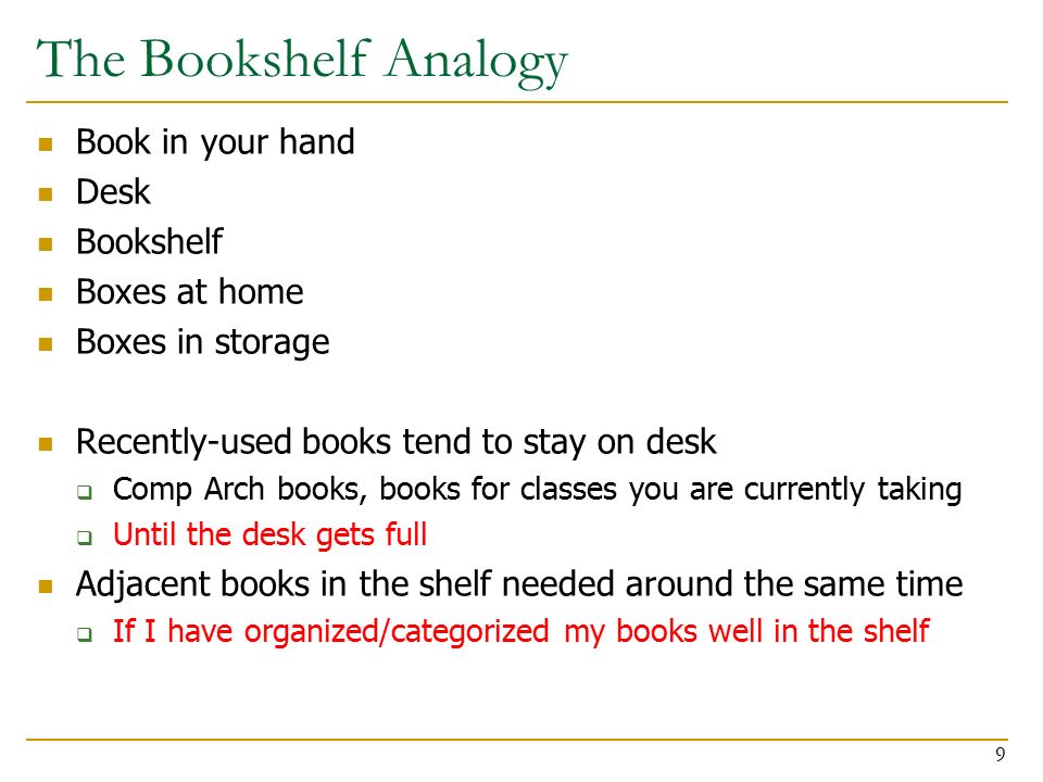 The Bookshelf Analogy Book in your hand Desk Bookshelf Boxes at home Boxes in storage Recently-used books tend to stay on desk  Comp Arch books, books for classes you are currently taking  Until the desk gets full Adjacent books in the shelf needed around the same time  If I have organized/categorized my books well in the shelf 9