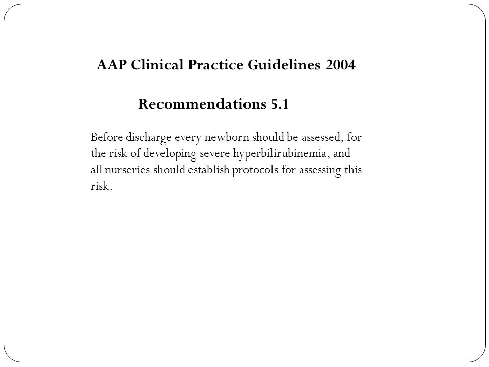AAP Clinical Practice Guidelines 2004 Recommendations 5.1 Before discharge every newborn should be assessed, for the risk of developing severe hyperbilirubinemia, and all nurseries should establish protocols for assessing this risk.