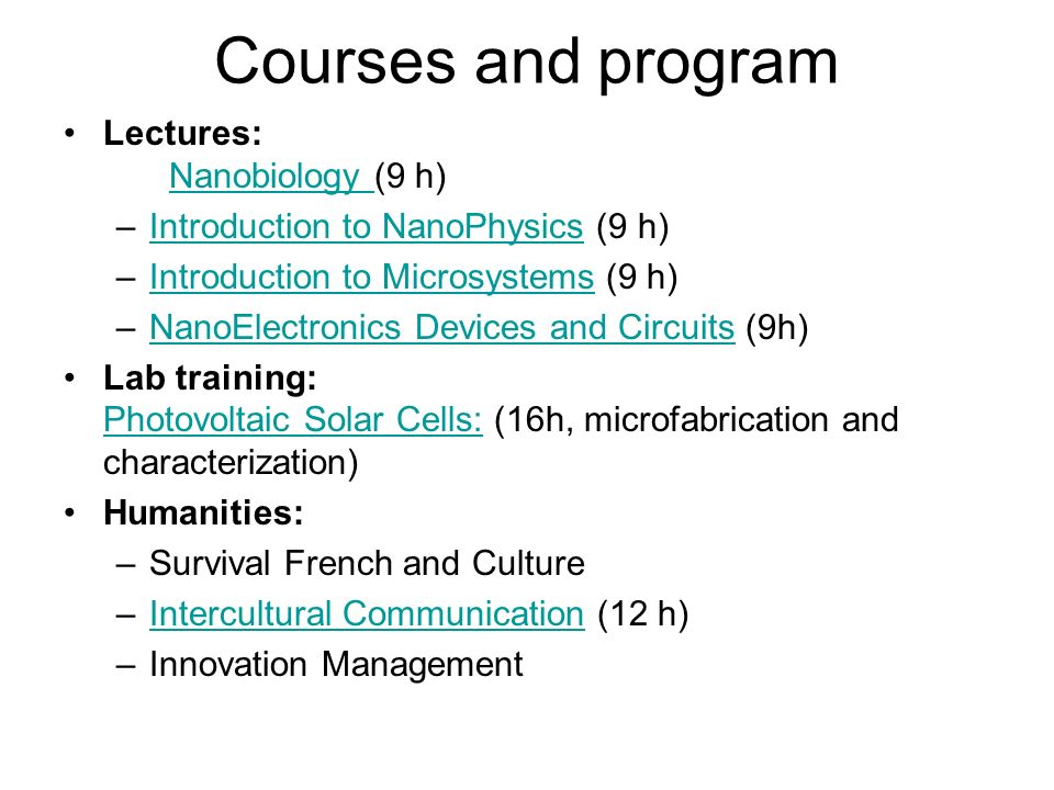 Courses and program Lectures: Nanobiology (9 h) Nanobiology –Introduction to NanoPhysics (9 h)Introduction to NanoPhysics –Introduction to Microsystems (9 h)Introduction to Microsystems –NanoElectronics Devices and Circuits (9h)NanoElectronics Devices and Circuits Lab training: Photovoltaic Solar Cells: (16h, microfabrication and characterization) Photovoltaic Solar Cells: Humanities: –Survival French and Culture –Intercultural Communication (12 h)Intercultural Communication –Innovation Management