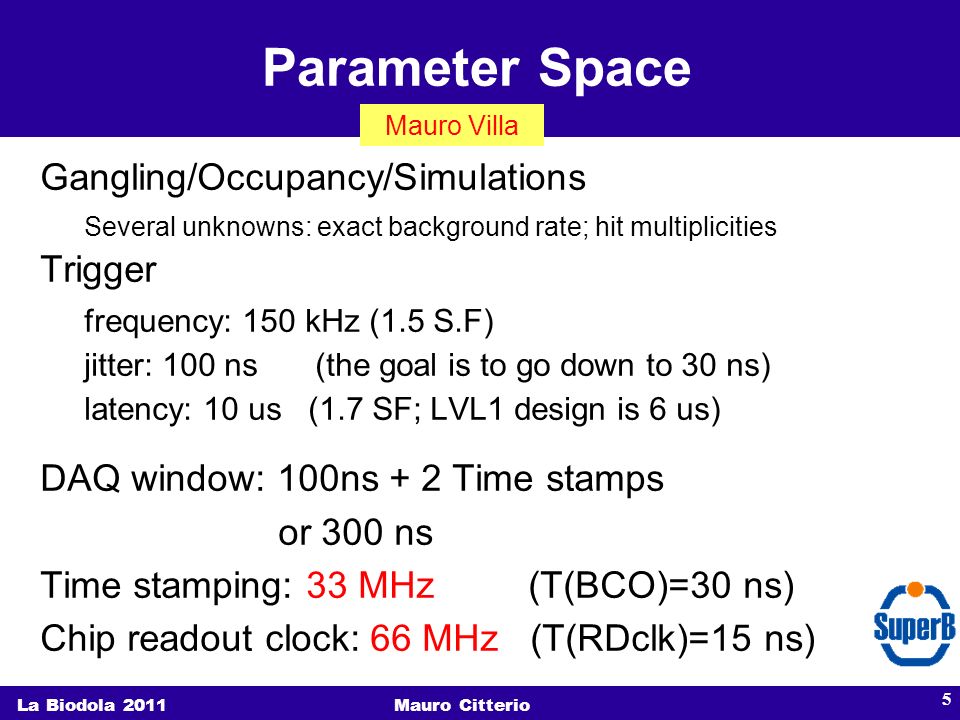 Parameter Space La Biodola 2011Mauro Citterio 5 Gangling/Occupancy/Simulations Several unknowns: exact background rate; hit multiplicities Trigger frequency: 150 kHz (1.5 S.F) jitter: 100 ns (the goal is to go down to 30 ns) latency: 10 us (1.7 SF; LVL1 design is 6 us) DAQ window: 100ns + 2 Time stamps or 300 ns Time stamping: 33 MHz (T(BCO)=30 ns) Chip readout clock: 66 MHz (T(RDclk)=15 ns) Mauro Villa
