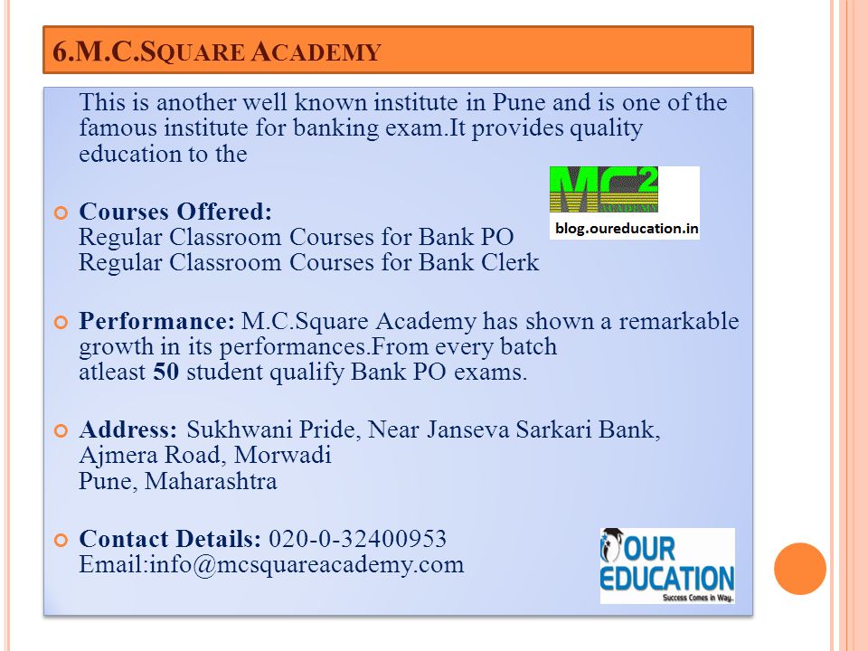 6.M.C.S QUARE A CADEMY This is another well known institute in Pune and is one of the famous institute for banking exam.It provides quality education to the Courses Offered: Regular Classroom Courses for Bank PO Regular Classroom Courses for Bank Clerk Performance: M.C.Square Academy has shown a remarkable growth in its performances.From every batch atleast 50 student qualify Bank PO exams.