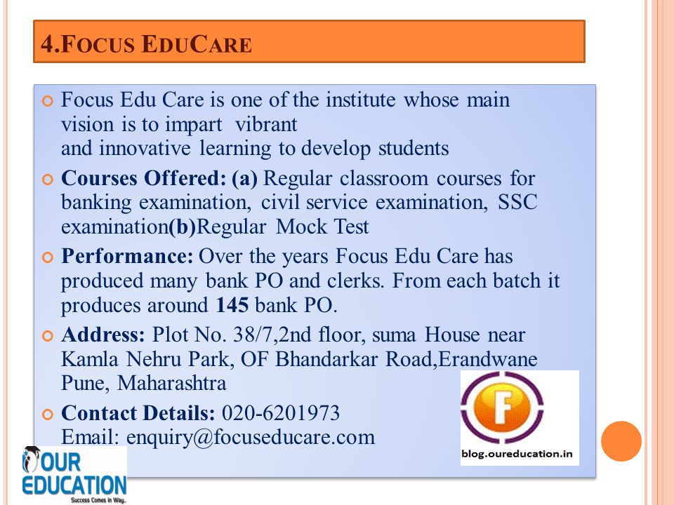 4.F OCUS E DU C ARE Focus Edu Care is one of the institute whose main vision is to impart vibrant and innovative learning to develop students Courses Offered: (a) Regular classroom courses for banking examination, civil service examination, SSC examination(b)Regular Mock Test Performance: Over the years Focus Edu Care has produced many bank PO and clerks.