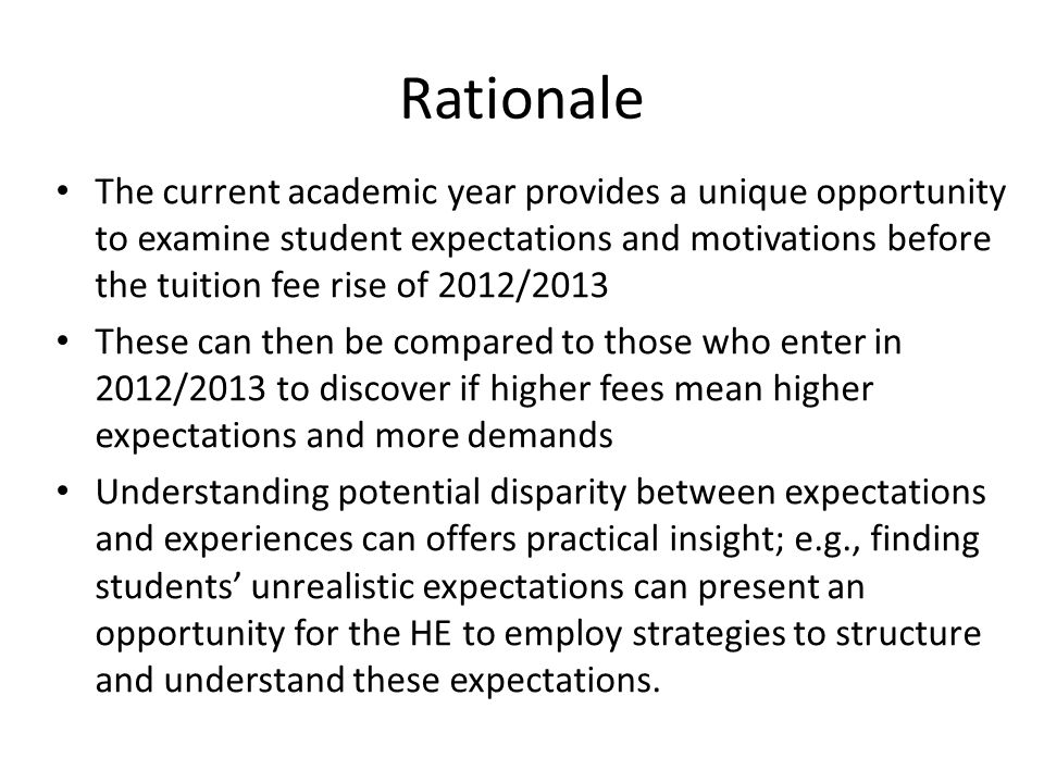Rationale The current academic year provides a unique opportunity to examine student expectations and motivations before the tuition fee rise of 2012/2013 These can then be compared to those who enter in 2012/2013 to discover if higher fees mean higher expectations and more demands Understanding potential disparity between expectations and experiences can offers practical insight; e.g., finding students’ unrealistic expectations can present an opportunity for the HE to employ strategies to structure and understand these expectations.