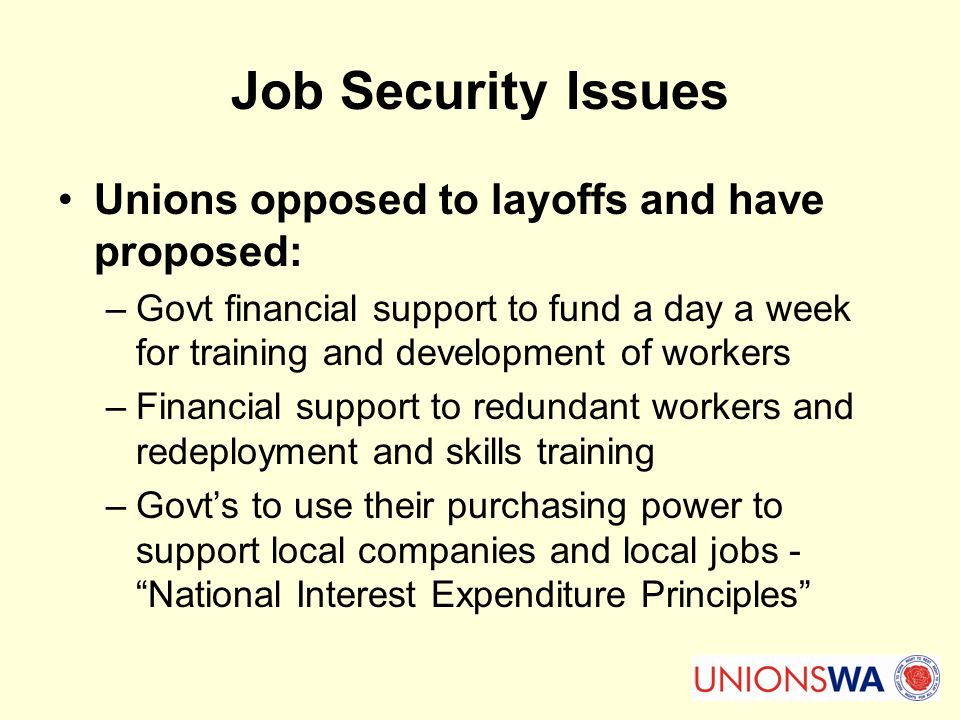 Job Security Issues Unions opposed to layoffs and have proposed: –Govt financial support to fund a day a week for training and development of workers –Financial support to redundant workers and redeployment and skills training –Govt’s to use their purchasing power to support local companies and local jobs - National Interest Expenditure Principles