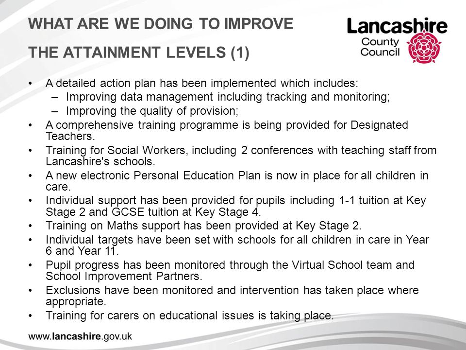 WHAT ARE WE DOING TO IMPROVE THE ATTAINMENT LEVELS (1) A detailed action plan has been implemented which includes: –Improving data management including tracking and monitoring; –Improving the quality of provision; A comprehensive training programme is being provided for Designated Teachers.