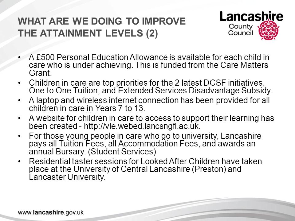 WHAT ARE WE DOING TO IMPROVE THE ATTAINMENT LEVELS (2) A £500 Personal Education Allowance is available for each child in care who is under achieving.