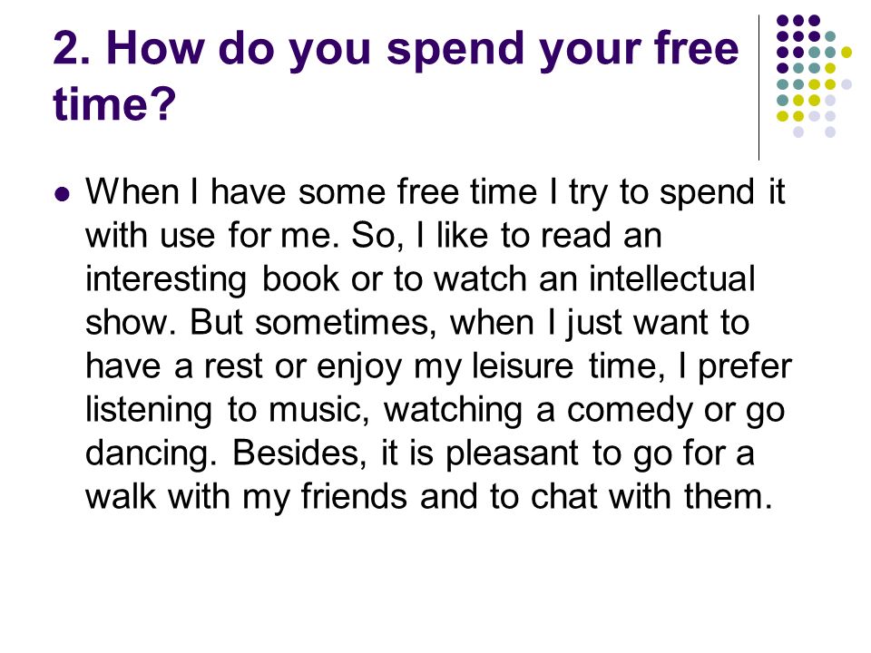 1. How much free do you have? Unfortunately, I have much free time. I usually have quite a lot of homework and try to do it well, so it takes. -