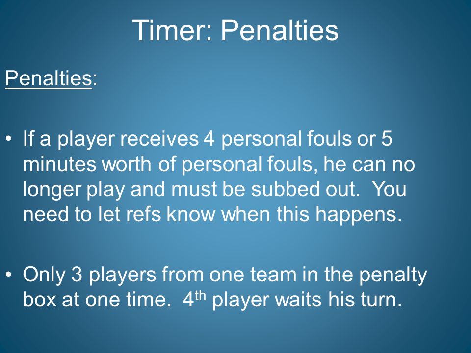 Timer: Penalties Penalties: If a player receives 4 personal fouls or 5 minutes worth of personal fouls, he can no longer play and must be subbed out.