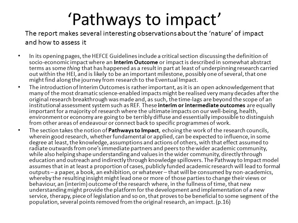 ‘Pathways to impact’ In its opening pages, the HEFCE Guidelines include a critical section discussing the definition of socio-economic impact where an Interim Outcome or impact is described in somewhat abstract terms as some thing that has happened as a result in part at least of underpinning research carried out within the HEI, and is likely to be an important milestone, possibly one of several, that one might find along the journey from research to the Eventual Impact.