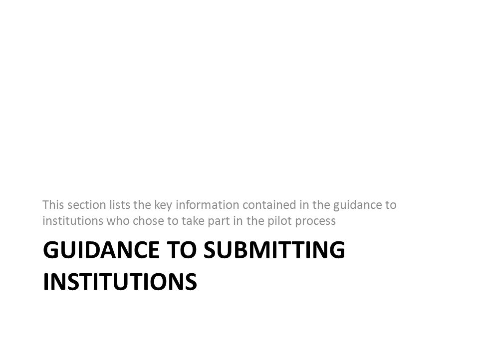 GUIDANCE TO SUBMITTING INSTITUTIONS This section lists the key information contained in the guidance to institutions who chose to take part in the pilot process