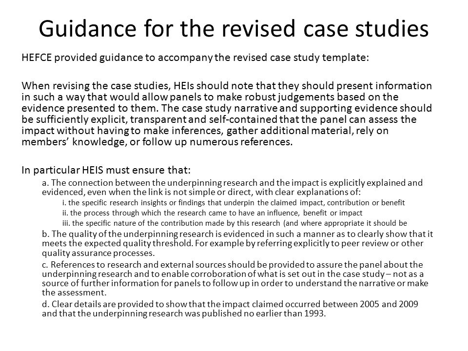 Guidance for the revised case studies HEFCE provided guidance to accompany the revised case study template: When revising the case studies, HEIs should note that they should present information in such a way that would allow panels to make robust judgements based on the evidence presented to them.
