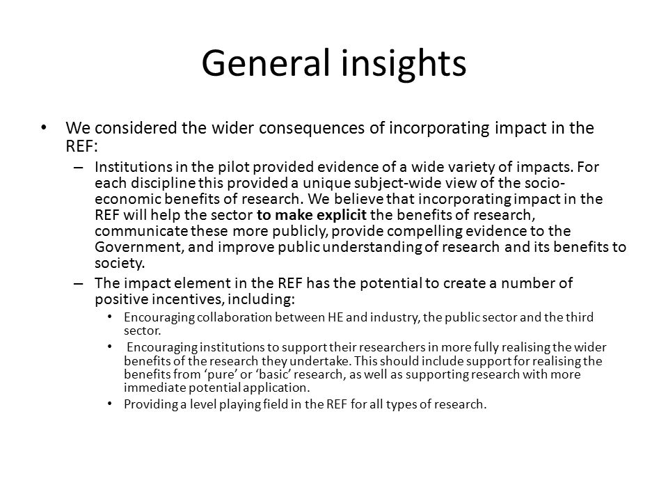 General insights We considered the wider consequences of incorporating impact in the REF: – Institutions in the pilot provided evidence of a wide variety of impacts.