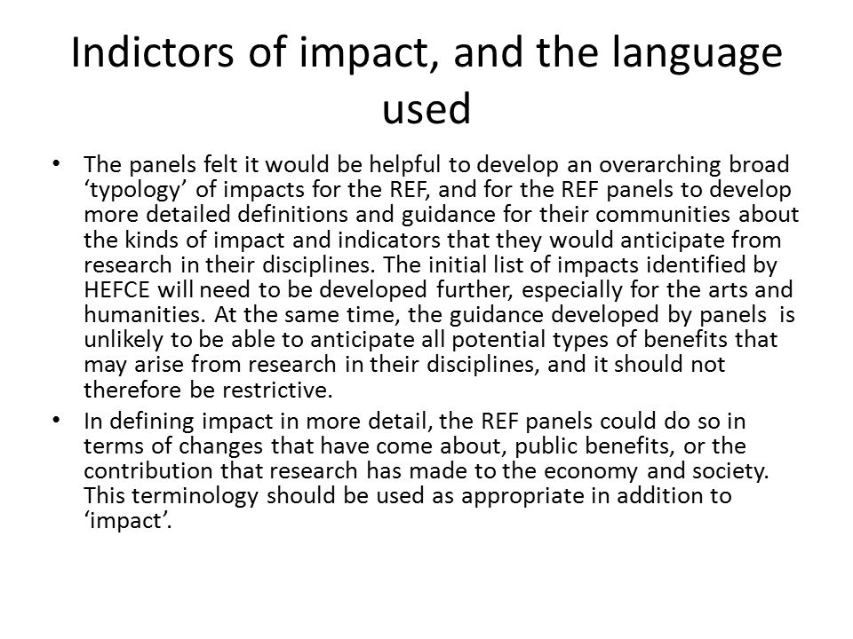 Indictors of impact, and the language used The panels felt it would be helpful to develop an overarching broad ‘typology’ of impacts for the REF, and for the REF panels to develop more detailed definitions and guidance for their communities about the kinds of impact and indicators that they would anticipate from research in their disciplines.