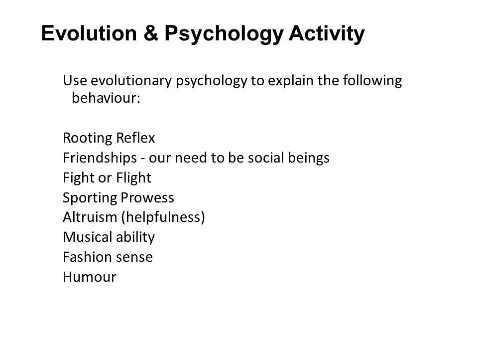 Evolution & Psychology Activity Use evolutionary psychology to explain the following behaviour: Rooting Reflex Friendships - our need to be social beings Fight or Flight Sporting Prowess Altruism (helpfulness) Musical ability Fashion sense Humour