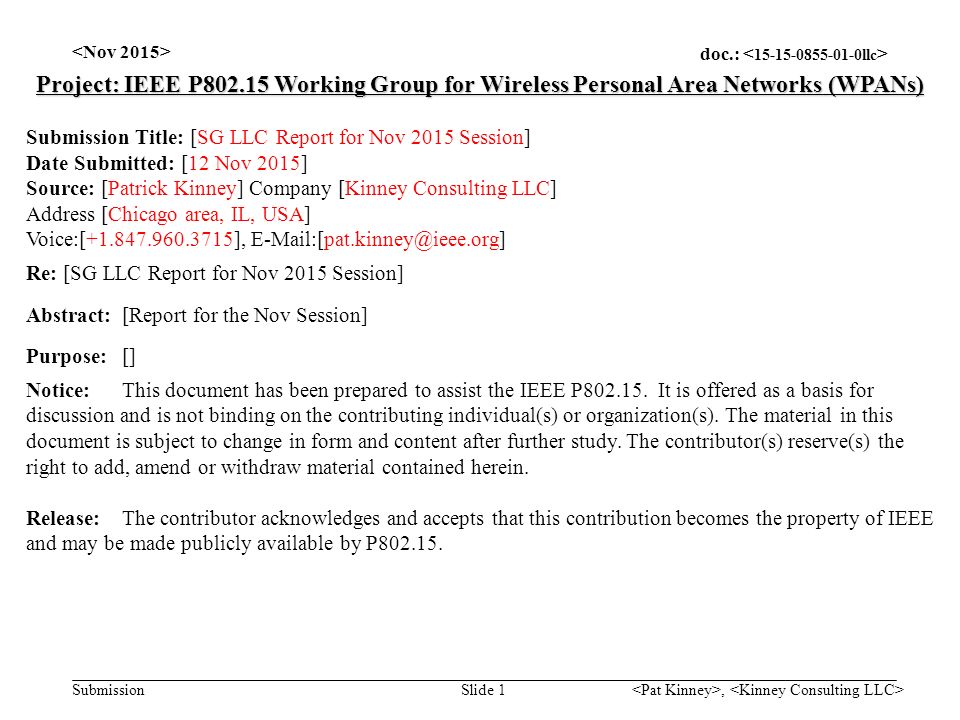 doc.: Submission, Slide 1 Project: IEEE P Working Group for Wireless Personal Area Networks (WPANs) Submission Title: [SG LLC Report for Nov 2015 Session] Date Submitted: [12 Nov 2015] Source: [Patrick Kinney] Company [Kinney Consulting LLC] Address [Chicago area, IL, USA] Voice:[ ], Re: [SG LLC Report for Nov 2015 Session] Abstract:[Report for the Nov Session] Purpose:[] Notice:This document has been prepared to assist the IEEE P