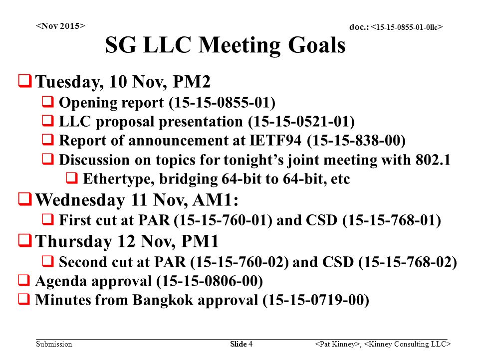 doc.: Submission, Slide 4 SG LLC Meeting Goals  Tuesday, 10 Nov, PM2  Opening report ( )  LLC proposal presentation ( )  Report of announcement at IETF94 ( )  Discussion on topics for tonight’s joint meeting with  Ethertype, bridging 64-bit to 64-bit, etc  Wednesday 11 Nov, AM1:  First cut at PAR ( ) and CSD ( )  Thursday 12 Nov, PM1  Second cut at PAR ( ) and CSD ( )  Agenda approval ( )  Minutes from Bangkok approval ( )