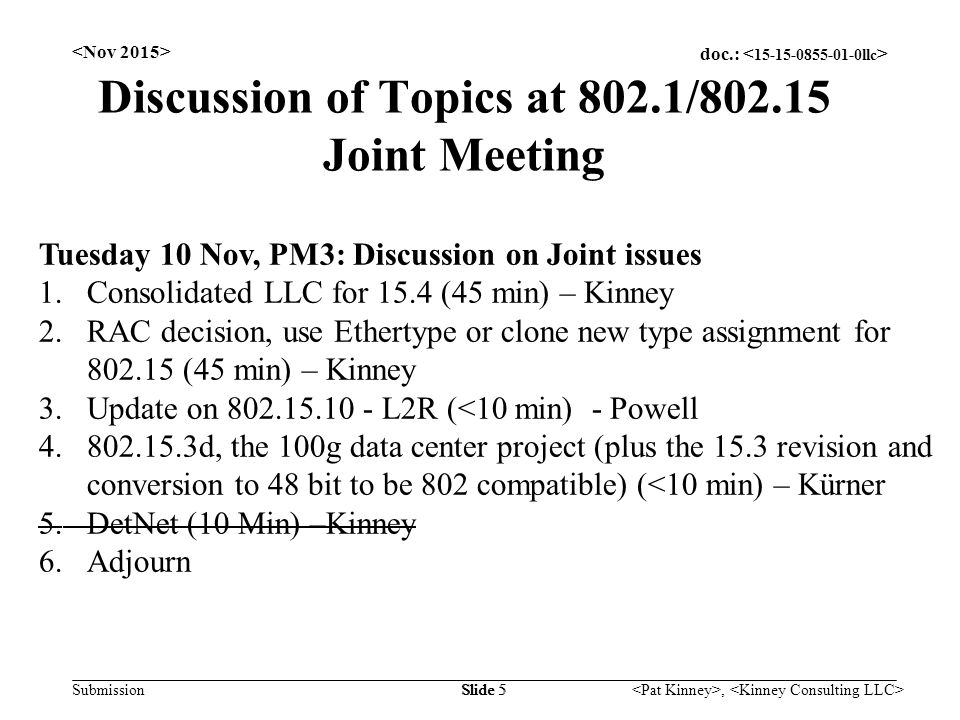 doc.: Submission, Slide 5 Discussion of Topics at 802.1/ Joint Meeting Tuesday 10 Nov, PM3: Discussion on Joint issues 1.Consolidated LLC for 15.4 (45 min) – Kinney 2.RAC decision, use Ethertype or clone new type assignment for (45 min) – Kinney 3.Update on L2R (<10 min) - Powell d, the 100g data center project (plus the 15.3 revision and conversion to 48 bit to be 802 compatible) (<10 min) – Kürner 5.DetNet (10 Min) –Kinney 6.Adjourn