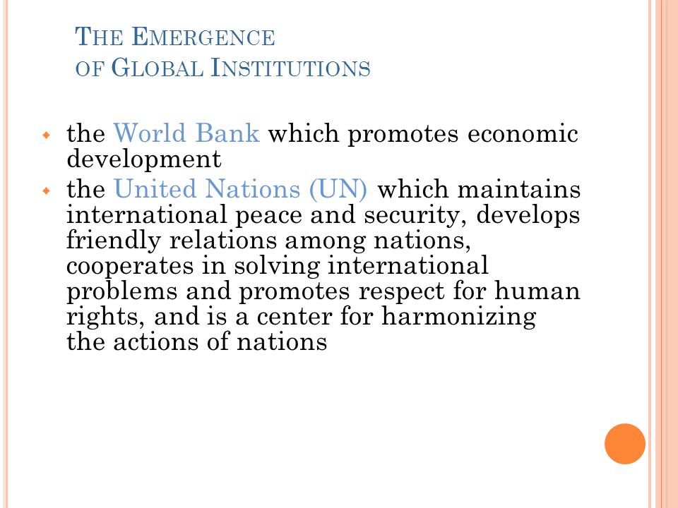 T HE E MERGENCE OF G LOBAL I NSTITUTIONS  the World Bank which promotes economic development  the United Nations (UN) which maintains international peace and security, develops friendly relations among nations, cooperates in solving international problems and promotes respect for human rights, and is a center for harmonizing the actions of nations