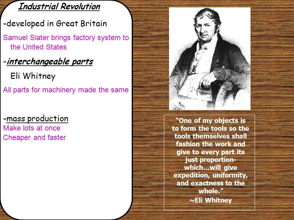 Industrial Revolution -developed in Great Britain Samuel Slater brings factory system to the United States -interchangeable parts Eli Whitney All parts for machinery made the same -mass production Make lots at once Cheaper and faster One of my objects is to form the tools so the tools themselves shall fashion the work and give to every part its just proportion- which…will give expedition, uniformity, and exactness to the whole. ~Eli Whitney