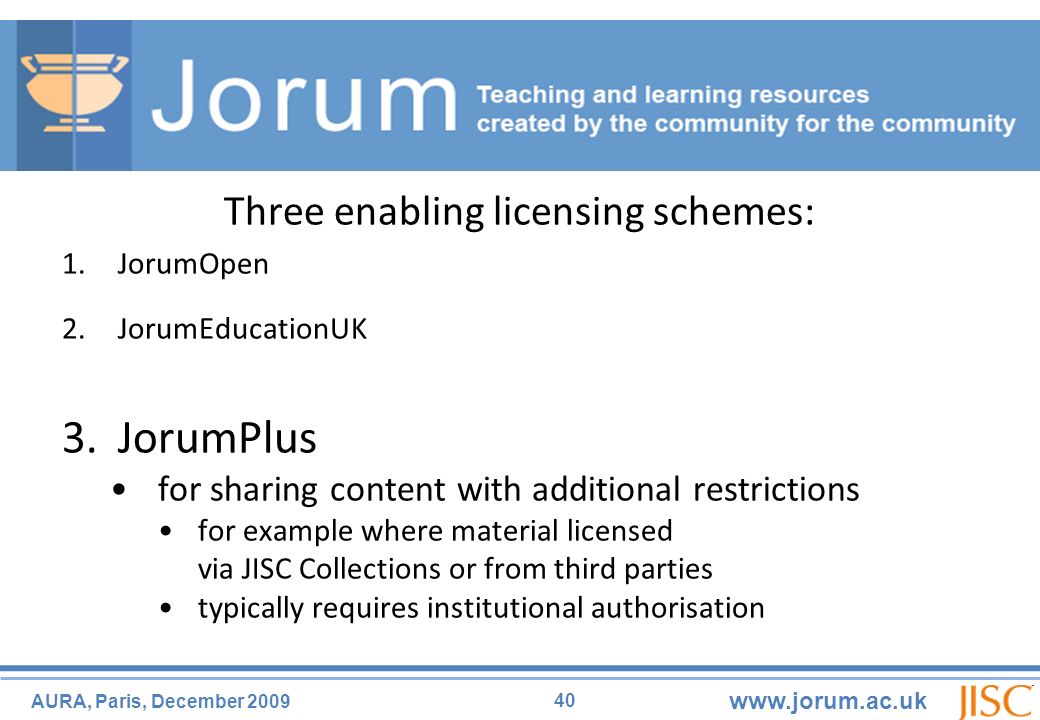 40 AURA, Paris, December Three enabling licensing schemes: 1.JorumOpen 2.JorumEducationUK 3.JorumPlus for sharing content with additional restrictions for example where material licensed via JISC Collections or from third parties typically requires institutional authorisation