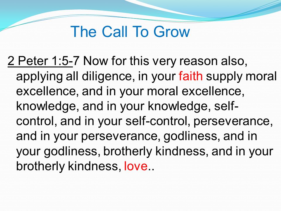 The Call To Grow 2 Peter 1:5-7 Now for this very reason also, applying all diligence, in your faith supply moral excellence, and in your moral excellence, knowledge, and in your knowledge, self- control, and in your self-control, perseverance, and in your perseverance, godliness, and in your godliness, brotherly kindness, and in your brotherly kindness, love..