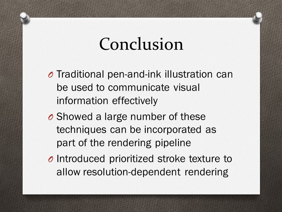 Conclusion O Traditional pen-and-ink illustration can be used to communicate visual information effectively O Showed a large number of these techniques can be incorporated as part of the rendering pipeline O Introduced prioritized stroke texture to allow resolution-dependent rendering
