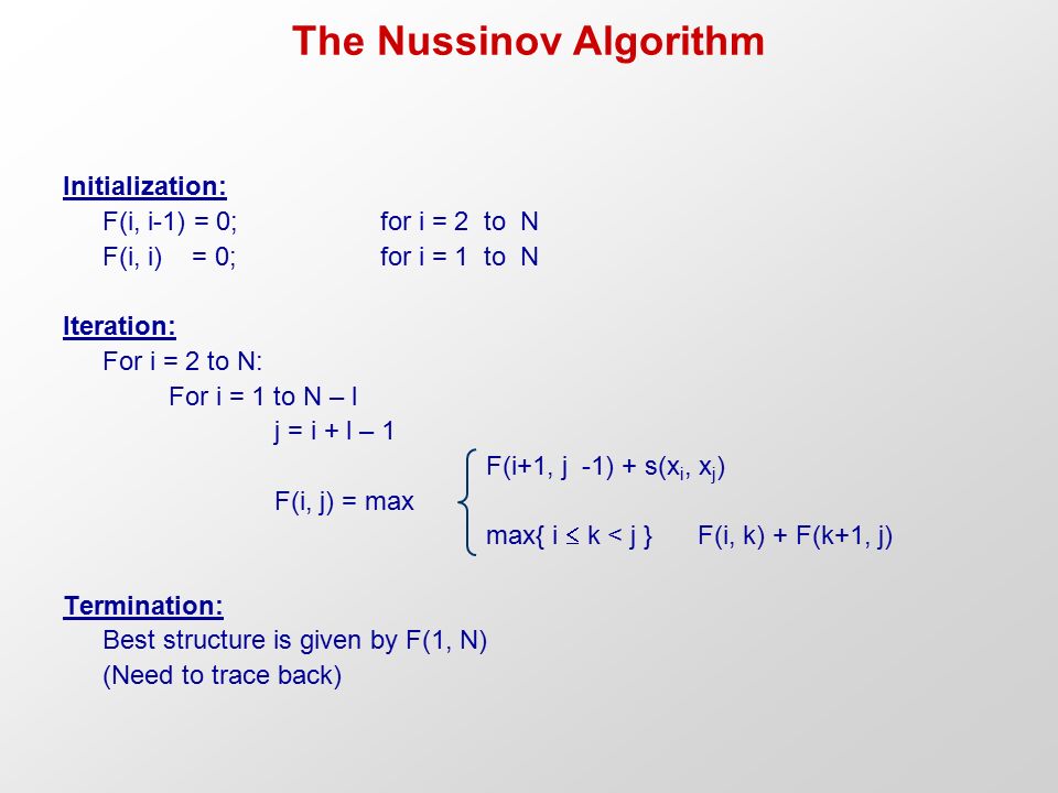The Nussinov Algorithm Initialization: F(i, i-1) = 0; for i = 2 to N F(i, i) = 0;for i = 1 to N Iteration: For i = 2 to N: For i = 1 to N – l j = i + l – 1 F(i+1, j -1) + s(x i, x j ) F(i, j) = max max{ i  k < j } F(i, k) + F(k+1, j) Termination: Best structure is given by F(1, N) (Need to trace back)