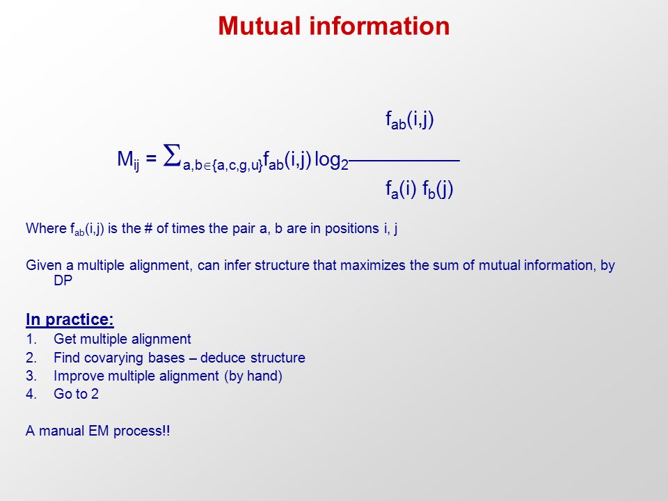 Mutual information f ab (i,j) M ij =  a,b  {a,c,g,u} f ab (i,j) log 2 –––––––––– f a (i) f b (j) Where f ab (i,j) is the # of times the pair a, b are in positions i, j Given a multiple alignment, can infer structure that maximizes the sum of mutual information, by DP In practice: 1.Get multiple alignment 2.Find covarying bases – deduce structure 3.Improve multiple alignment (by hand) 4.Go to 2 A manual EM process!!