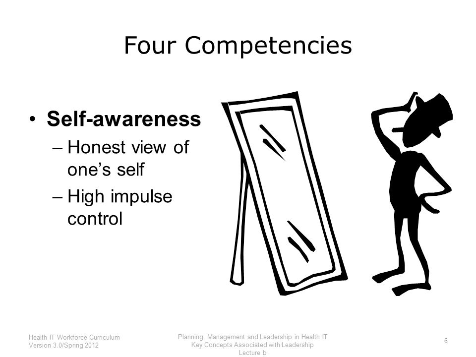 Four Competencies Self-awareness –Honest view of one’s self –High impulse control 6 Health IT Workforce Curriculum Version 3.0/Spring 2012 Planning, Management and Leadership in Health IT Key Concepts Associated with Leadership Lecture b