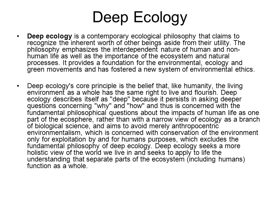 Deep Ecology Deep ecology is a contemporary ecological philosophy that claims to recognize the inherent worth of other beings aside from their utility.