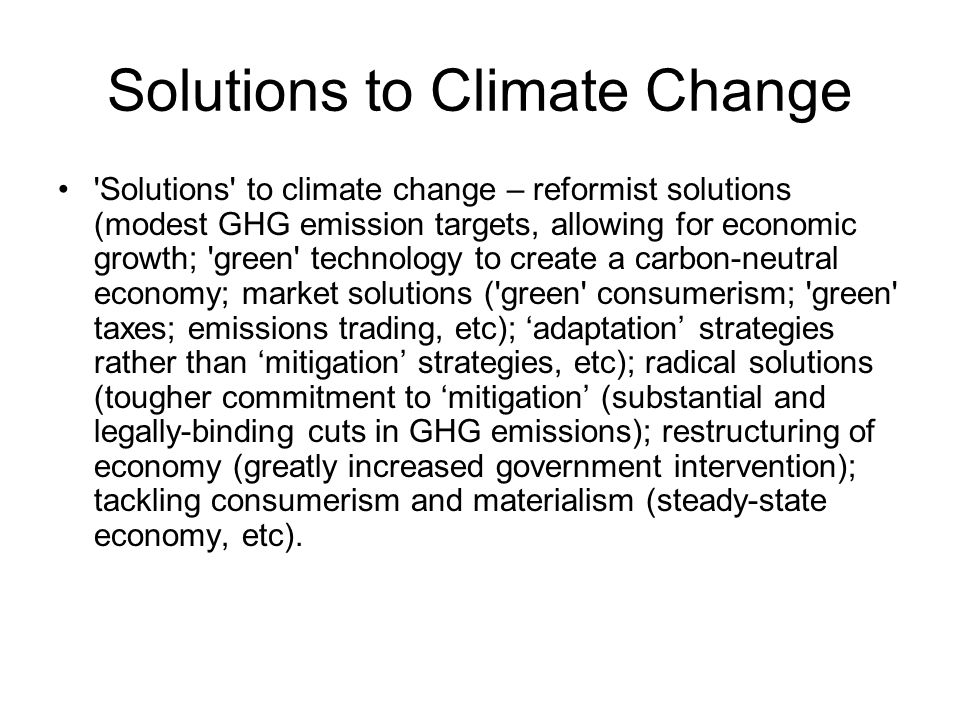 Solutions to Climate Change Solutions to climate change – reformist solutions (modest GHG emission targets, allowing for economic growth; green technology to create a carbon-neutral economy; market solutions ( green consumerism; green taxes; emissions trading, etc); ‘adaptation’ strategies rather than ‘mitigation’ strategies, etc); radical solutions (tougher commitment to ‘mitigation’ (substantial and legally-binding cuts in GHG emissions); restructuring of economy (greatly increased government intervention); tackling consumerism and materialism (steady-state economy, etc).
