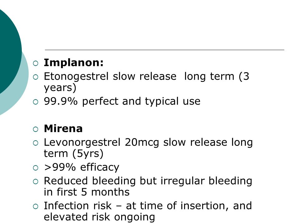  Implanon:  Etonogestrel slow release long term (3 years)  99.9% perfect and typical use  Mirena  Levonorgestrel 20mcg slow release long term (5yrs)  >99% efficacy  Reduced bleeding but irregular bleeding in first 5 months  Infection risk – at time of insertion, and elevated risk ongoing